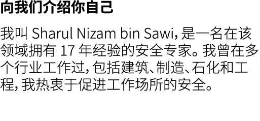 向我们介绍你自己 我叫 Sharul Nizam bin Sawi，是一名在该领域拥有 17 年经验的安全专家。 我曾在多个行业工作过，包括建筑、制造、石化和工程，我热衷于促进工作场所的安全。 
