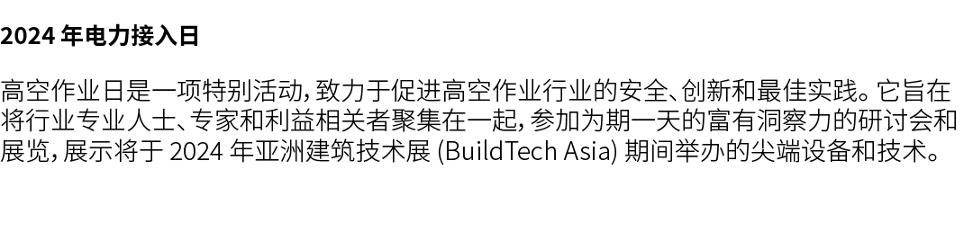 2024 年电力接入日 高空作业日是一项特别活动，致力于促进高空作业行业的安全、创新和最佳实践。 它旨在将行业专业人士、专家和利益相关者聚集在一起，参加为期一天的富有洞察力的研讨会和展览，展示将于 2024 年亚洲建筑技术展 (Bui...