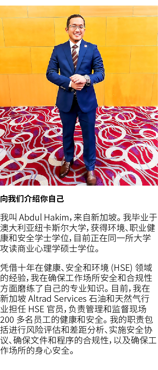 ￼ 向我们介绍你自己 我叫 Abdul Hakim，来自新加坡。 我毕业于澳大利亚纽卡斯尔大学，获得环境、职业健康和安全学士学位，目前正在同一所大学攻读商业心理学硕士学位。 凭借十年在健康、安全和环境 (HSE) 领域的经验，我在确保...