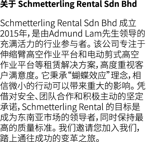 关于 Schmetterling Rental Sdn Bhd Schmetterling Rental Sdn Bhd 成立2015年，是由Admund Lam先生领导的充满活力的行业参与者。 该公司专注于伸缩臂高空作业平台和电动剪...