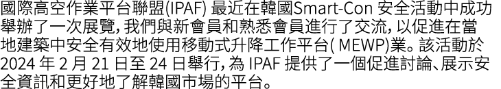 國際高空作業平台聯盟(IPAF) 最近在韓國Smart Con 安全活動中成功舉辦了一次展覽，我們與新會員和熟悉會員進行了交流，以促進在當地建築中安全有效地使用移動式升降工作平台( MEWP)業。 該活動於 2024 年 2 月 21...