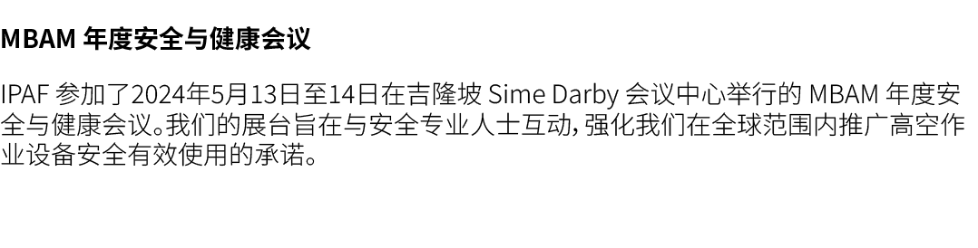 MBAM 年度安全与健康会议 IPAF 参加了2024年5月13日至14日在吉隆坡 Sime Darby 会议中心举行的 MBAM 年度安全与健康会议。我们的展台旨在与安全专业人士互动，强化我们在全球范围内推广高空作业设备安全有效使用...