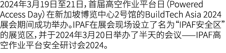 2024年3月19日至21日，首届高空作业平台日（Powered Access Day）在新加坡博览中心2号馆的BuildTech Asia 2024展会期间成功举办。IPAF在展会现场设立了名为“IPAF安全区”的展览区，并于202...