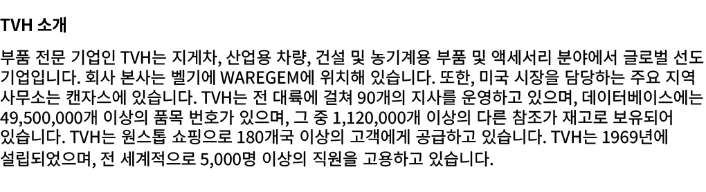 TVH 소개 부품 전문 기업인 TVH는 지게차, 산업용 차량, 건설 및 농기계용 부품 및 액세서리 분야에서 글로벌 선도 기업입니다. 회사 본사는 벨기에 Waregem에 위치해 있습니다. 또한, 미국 시장을 담당...