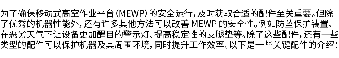 为了确保移动式高空作业平台（MEWP）的安全运行，及时获取合适的配件至关重要。但除了优秀的机器性能外，还有许多其他方法可以改善 MEWP 的安全性。例如防坠保护装置、在恶劣天气下让设备更加醒目的警示灯、提高稳定性的支腿垫等。除了这些配...