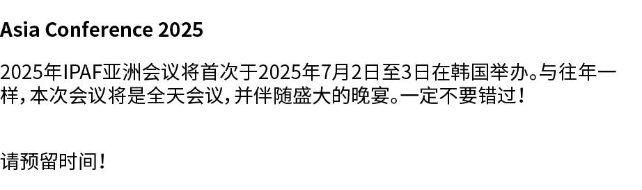 Asia Conference 2025 2025年IPAF亚洲会议将首次于2025年7月2日至3日在韩国举办。与往年一样，本次会议将是全天会议，并伴随盛大的晚宴。一定不要错过！ 请预留时间！ 