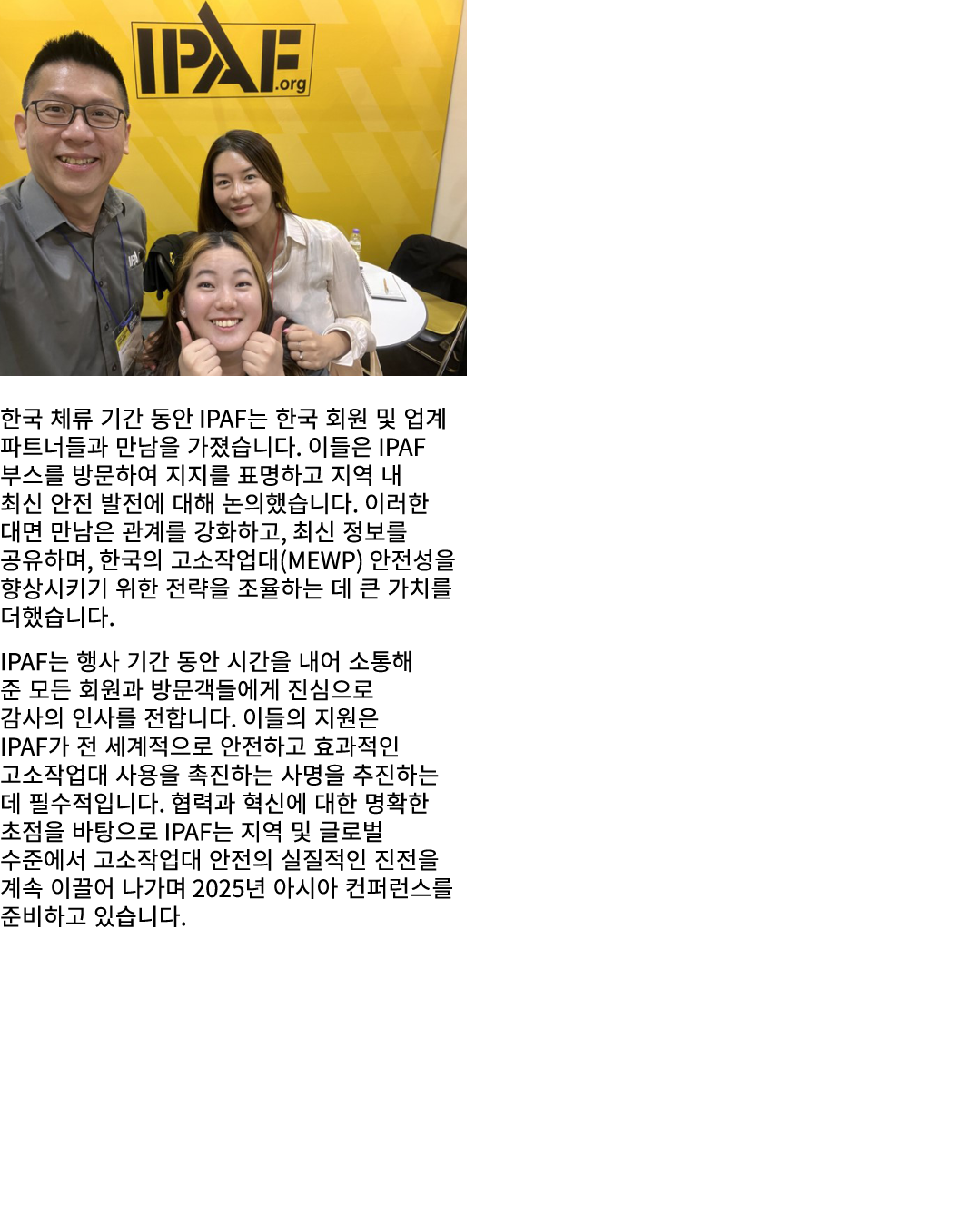 ￼ 한국 체류 기간 동안 IPAF는 한국 회원 및 업계 파트너들과 만남을 가졌습니다. 이들은 IPAF 부스를 방문하여 지지를 표명하고 지역 내 최신 안전 발전에 대해 논의했습니다. 이러한 대면 만남은 관계를 강...
