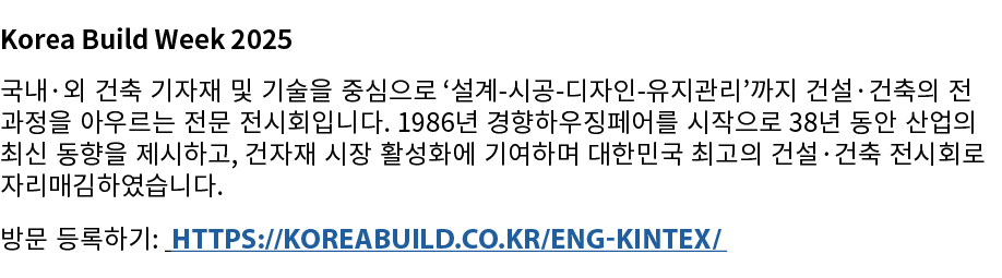 Korea Build Week 2025 국내·외 건축 기자재 및 기술을 중심으로 ‘설계 시공 디자인 유지관리’까지 건설·건축의 전 과정을 아우르는 전문 전시회입니다. 1986년 경향하우징페어를 시작으로 38년 ...