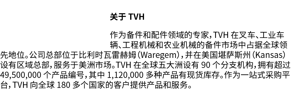 ￼关于 TVH 作为备件和配件领域的专家，TVH 在叉车、工业车辆、工程机械和农业机械的备件市场中占据全球领先地位。公司总部位于比利时瓦雷赫姆（Waregem），并在美国堪萨斯州（Kansas）设有区域总部，服务于美洲市场。TVH 在...