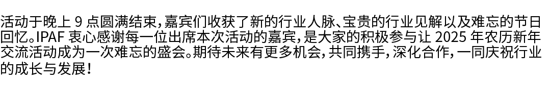 活动于晚上 9 点圆满结束，嘉宾们收获了新的行业人脉、宝贵的行业见解以及难忘的节日回忆。IPAF 衷心感谢每一位出席本次活动的嘉宾，是大家的积极参与让 2025 年农历新年交流活动成为一次难忘的盛会。期待未来有更多机会，共同携手，深化...
