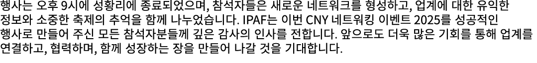 행사는 오후 9시에 성황리에 종료되었으며, 참석자들은 새로운 네트워크를 형성하고, 업계에 대한 유익한 정보와 소중한 축제의 추억을 함께 나누었습니다. IPAF는 이번 CNY 네트워킹 이벤트 2025를 성공적인 ...