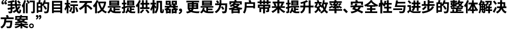 “我们的目标不仅是提供机器，更是为客户带来提升效率、安全性与进步的整体解决方案。”