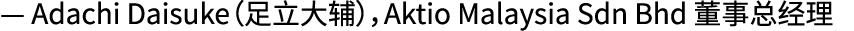 — Adachi Daisuke（足立大辅），Aktio Malaysia Sdn Bhd 董事总经理