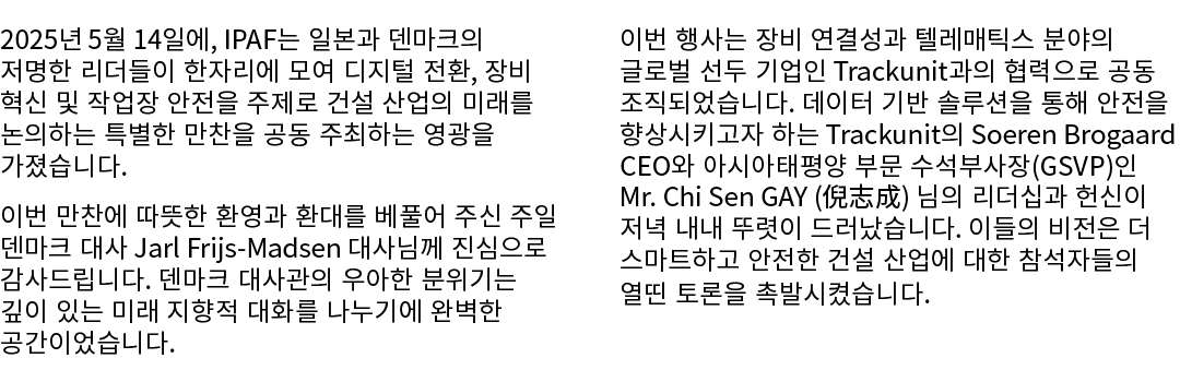 2025년 5월 14일에, IPAF는 일본과 덴마크의 저명한 리더들이 한자리에 모여 디지털 전환, 장비 혁신 및 작업장 안전을 주제로 건설 산업의 미래를 논의하는 특별한 만찬을 공동 주최하는 영광을 가졌습니다....