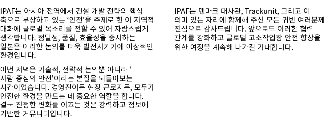 IPAF는 아시아 전역에서 건설 개발 전략의 핵심 축으로 부상하고 있는 ‘안전’을 주제로 한 이 지역적 대화에 글로벌 목소리를 전할 수 있어 자랑스럽게 생각합니다. 정밀성, 품질, 효율성을 중시하는 일본은 이러...