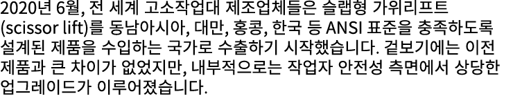 2020년 6월, 전 세계 고소작업대 제조업체들은 슬랩형 가위리프트(scissor lift)를 동남아시아, 대만, 홍콩, 한국 등 ANSI 표준을 충족하도록 설계된 제품을 수입하는 국가로 수출하기 시작했습니다....