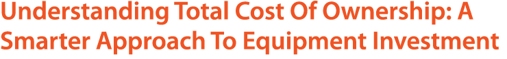 Understanding Total Cost Of Ownership: A Smarter Approach To Equipment Investment