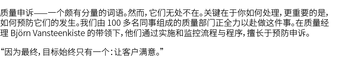 质量申诉——一个颇有分量的词语。然而，它们无处不在。关键在于你如何处理，更重要的是，如何预防它们的发生。我们由 100 多名同事组成的质量部门正全力以赴做这件事。在质量经理 Bj rn Vansteenkiste 的带领下，他们通过实...