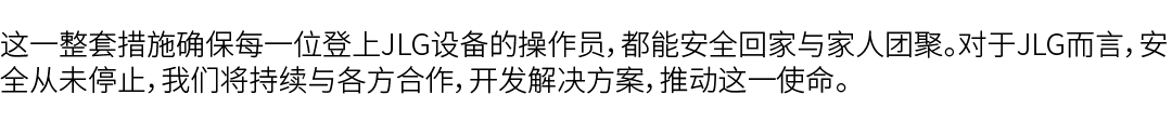 这一整套措施确保每一位登上JLG设备的操作员，都能安全回家与家人团聚。对于JLG而言，安全从未停止，我们将持续与各方合作，开发解决方案，推动这一使命。 