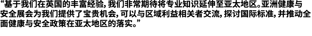 “基于我们在英国的丰富经验，我们非常期待将专业知识延伸至亚太地区。亚洲健康与安全展会为我们提供了宝贵机会，可以与区域利益相关者交流，探讨国际标准，并推动全面健康与安全政策在亚太地区的落实。”