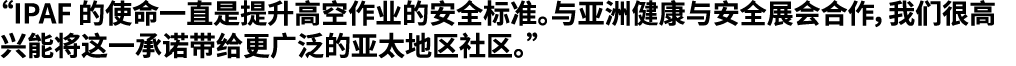 “IPAF 的使命一直是提升高空作业的安全标准。与亚洲健康与安全展会合作，我们很高兴能将这一承诺带给更广泛的亚太地区社区。”