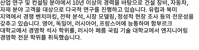 산업 연구 및 컨설팅 분야에서 10년 이상의 경력을 바탕으로 건설 장비, 자동차, 자재 분야 고객을 대상으로 다국적 연구를 진행하고 있습니다. 유럽과 북미 지역에서 경쟁 벤치마킹, 전략 분석, 시장 모델링, 정...