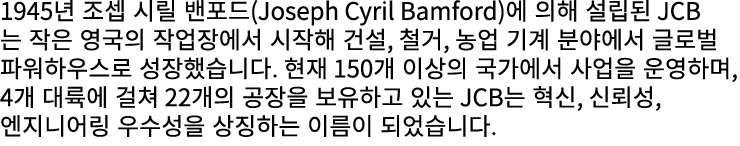 1945년 조셉 시릴 밴포드(Joseph Cyril Bamford)에 의해 설립된 JCB는 작은 영국의 작업장에서 시작해 건설, 철거, 농업 기계 분야에서 글로벌 파워하우스로 성장했습니다. 현재 150개 이상의...