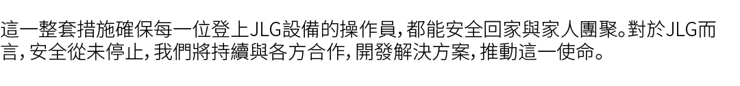 這一整套措施確保每一位登上JLG設備的操作員，都能安全回家與家人團聚。對於JLG而言，安全從未停止，我們將持續與各方合作，開發解決方案，推動這一使命。 