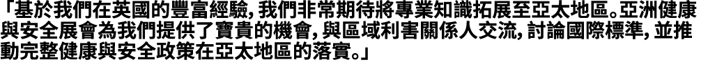 「基於我們在英國的豐富經驗，我們非常期待將專業知識拓展至亞太地區。亞洲健康與安全展會為我們提供了寶貴的機會，與區域利害關係人交流，討論國際標準，並推動完整健康與安全政策在亞太地區的落實。」