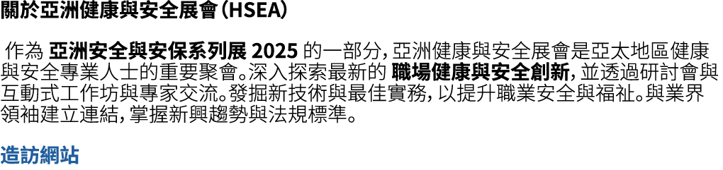 關於亞洲健康與安全展會（HSEA） 作為 亞洲安全與安保系列展 2025 的一部分，亞洲健康與安全展會是亞太地區健康與安全專業人士的重要聚會。深入探索最新的 職場健康與安全創新，並透過研討會與互動式工作坊與專家交流。發掘新技術與最佳實...