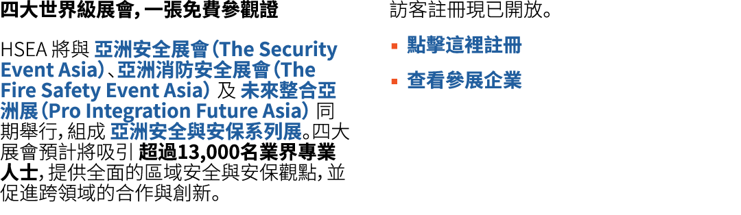 四大世界級展會，一張免費參觀證 HSEA 將與 亞洲安全展會（The Security Event Asia）、亞洲消防安全展會（The Fire Safety Event Asia） 及 未來整合亞洲展（Pro Integratio...