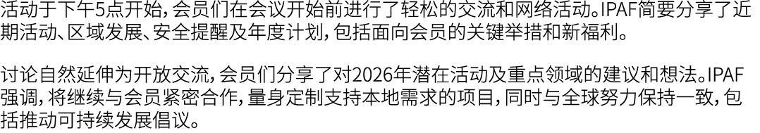 活动于下午5点开始，会员们在会议开始前进行了轻松的交流和网络活动。IPAF简要分享了近期活动、区域发展、安全提醒及年度计划，包括面向会员的关键举措和新福利。 讨论自然延伸为开放交流，会员们分享了对2026年潜在活动及重点领域的建议和想...