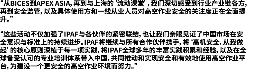 “从BICES到APEX ASIA，再到与上海的‘流动课堂’，我们深切感受到行业产业链各方，再到安全监管，以及具体使用方和一线从业人员对高空作业安全的关注度正在全面提升。” “这些活动不仅加强了IPAF与各伙伴的紧密联结，也让我们亲眼...