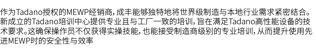 作为Tadano授权的MEWP经销商，成丰能够独特地将世界级制造与本地行业需求紧密结合。新成立的Tadano培训中心提供专业且与工厂一致的培训，旨在满足Tadano高性能设备的技术要求。这确保操作员不仅获得实操技能，也能接受制造商级别...