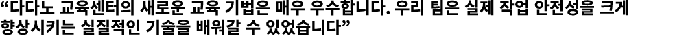 “다다노 교육센터의 새로운 교육 기법은 매우 우수합니다. 우리 팀은 실제 작업 안전성을 크게 향상시키는 실질적인 기술을 배워갈 수 있었습니다”
