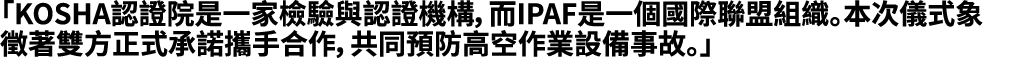 「KOSHA認證院是一家檢驗與認證機構，而IPAF是一個國際聯盟組織。本次儀式象徵著雙方正式承諾攜手合作，共同預防高空作業設備事故。」