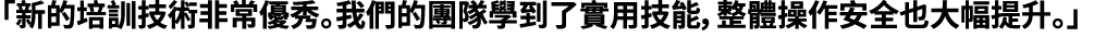 「新的培訓技術非常優秀。我們的團隊學到了實用技能，整體操作安全也大幅提升。」