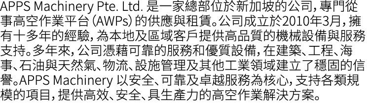 APPS Machinery Pte. Ltd. 是一家總部位於新加坡的公司，專門從事高空作業平台（AWPs）的供應與租賃。公司成立於2010年3月，擁有十多年的經驗，為本地及區域客戶提供高品質的機械設備與服務支持。多年來，公司憑藉可...