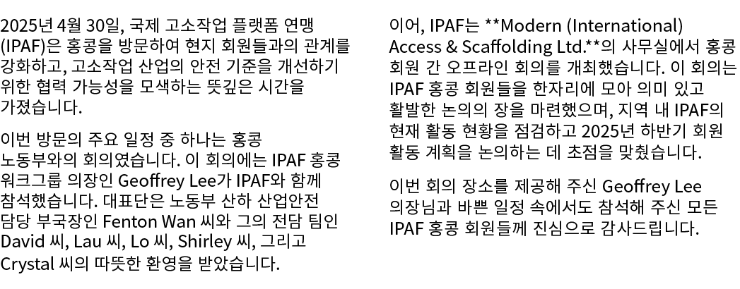 2025년 4월 30일, 국제 고소작업 플랫폼 연맹(IPAF)은 홍콩을 방문하여 현지 회원들과의 관계를 강화하고, 고소작업 산업의 안전 기준을 개선하기 위한 협력 가능성을 모색하는 뜻깊은 시간을 가졌습니다. 이...